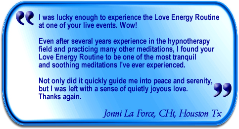 I was lucky enough to experience the Love Energy Routine at one of your live events. Wow! Even after several years experience in the hypnotherapy field and practicing many other meditations, I found your Love Energy Routine to be one of the most tranquil and soothing meditations I've ever experienced. Not only did it quickly guide me into peace and serenity, but I was left with a sense of quietly joyous love. Thanks again.Jonni LaForce, Houston,Tx